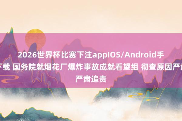 2026世界杯比赛下注appIOS/Android手机版下载 国务院就烟花厂爆炸事故成就看望组 彻查原因严肃追责