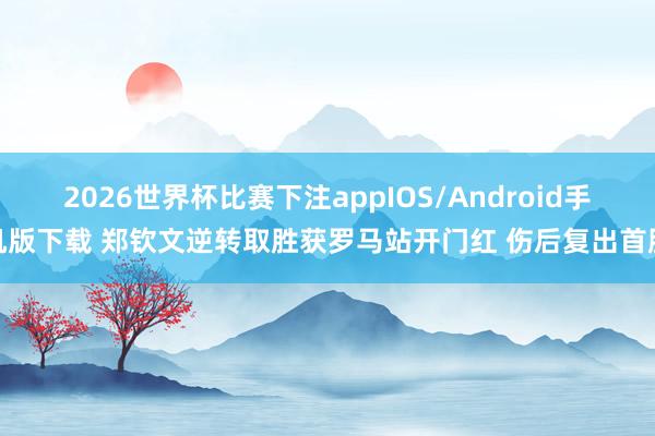 2026世界杯比赛下注appIOS/Android手机版下载 郑钦文逆转取胜获罗马站开门红 伤后复出首胜