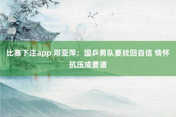 比赛下注app 邓亚萍:国乒男队要找回自信 情怀抗压成要道