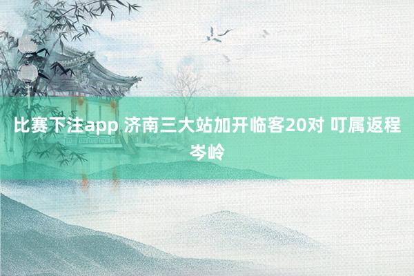 比赛下注app 济南三大站加开临客20对 叮属返程岑岭