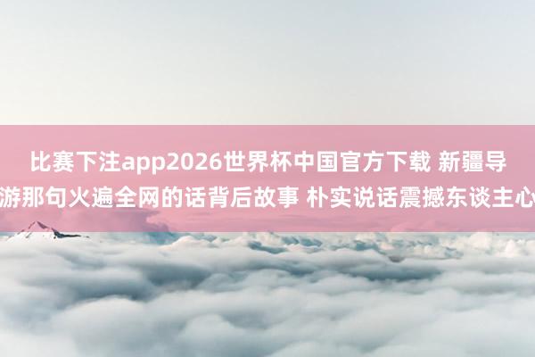比赛下注app2026世界杯中国官方下载 新疆导游那句火遍全网的话背后故事 朴实说话震撼东谈主心