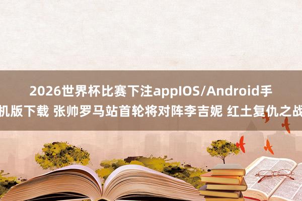 2026世界杯比赛下注appIOS/Android手机版下载 张帅罗马站首轮将对阵李吉妮 红土复仇之战
