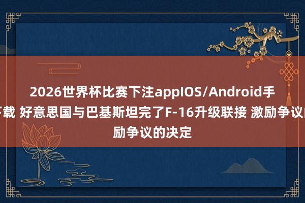 2026世界杯比赛下注appIOS/Android手机版下载 好意思国与巴基斯坦完了F-16升级联接 激励争议的决定