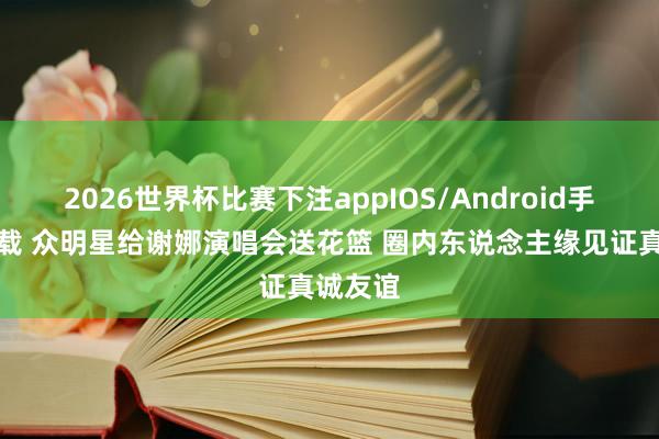 2026世界杯比赛下注appIOS/Android手机版下载 众明星给谢娜演唱会送花篮 圈内东说念主缘见证真诚友谊