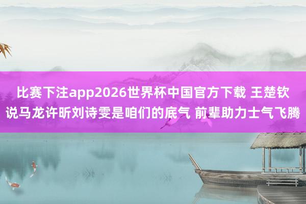 比赛下注app2026世界杯中国官方下载 王楚钦说马龙许昕刘诗雯是咱们的底气 前辈助力士气飞腾