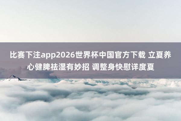 比赛下注app2026世界杯中国官方下载 立夏养心健脾祛湿有妙招 调整身快慰详度夏
