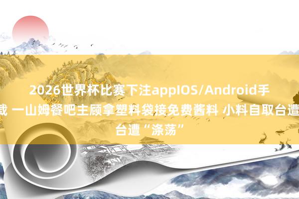2026世界杯比赛下注appIOS/Android手机版下载 一山姆餐吧主顾拿塑料袋接免费酱料 小料自取台遭“涤荡”