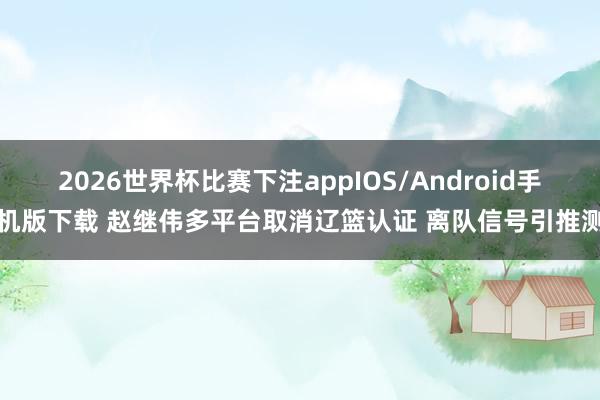 2026世界杯比赛下注appIOS/Android手机版下载 赵继伟多平台取消辽篮认证 离队信号引推测