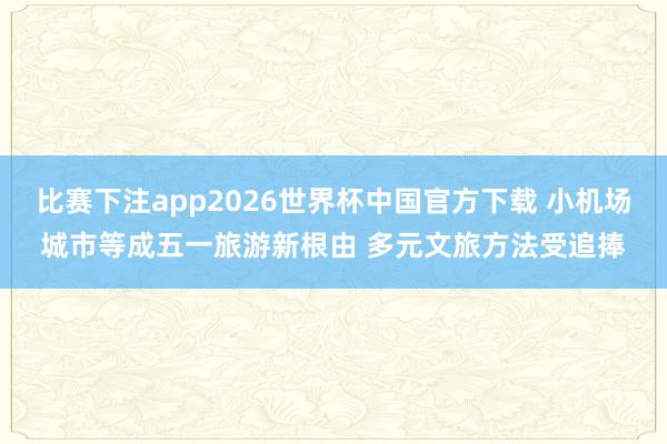比赛下注app2026世界杯中国官方下载 小机场城市等成五一旅游新根由 多元文旅方法受追捧
