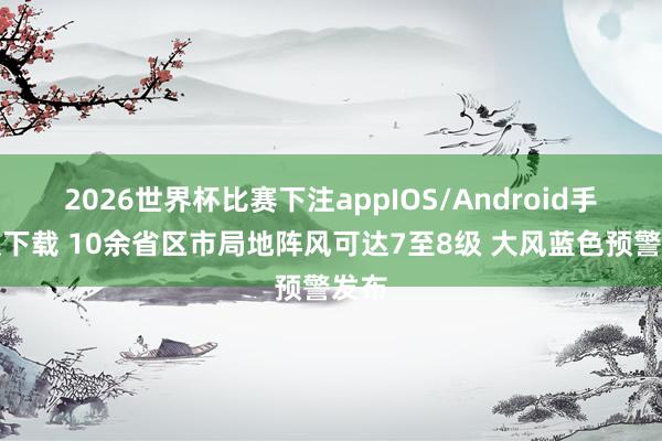 2026世界杯比赛下注appIOS/Android手机版下载 10余省区市局地阵风可达7至8级 大风蓝色预警发布