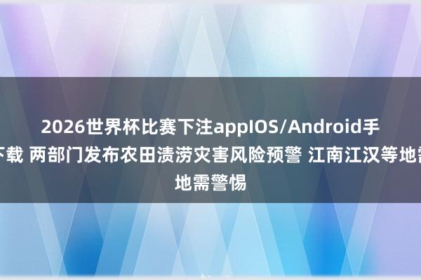 2026世界杯比赛下注appIOS/Android手机版下载 两部门发布农田渍涝灾害风险预警 江南江汉等地需警惕