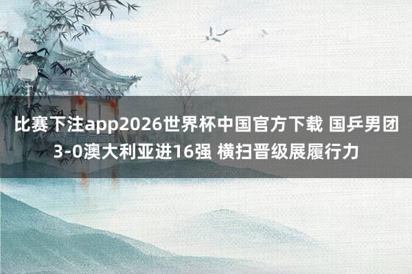 比赛下注app2026世界杯中国官方下载 国乒男团3-0澳大利亚进16强 横扫晋级展履行力