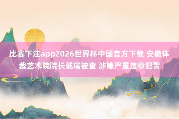 比赛下注app2026世界杯中国官方下载 安徽体裁艺术院院长戴瑞被查 涉嫌严重违章犯警