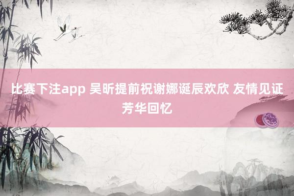 比赛下注app 吴昕提前祝谢娜诞辰欢欣 友情见证芳华回忆