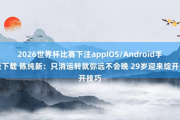 2026世界杯比赛下注appIOS/Android手机版下载 陈纯新：只消运转就弥远不会晚 29岁迎来绽开技巧