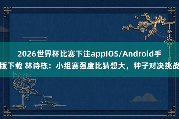 2026世界杯比赛下注appIOS/Android手机版下载 林诗栋：小组赛强度比猜想大，种子对决挑战多