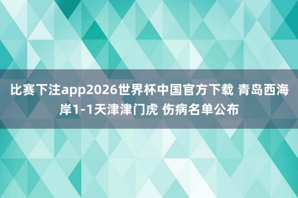 比赛下注app2026世界杯中国官方下载 青岛西海岸1-1天津津门虎 伤病名单公布