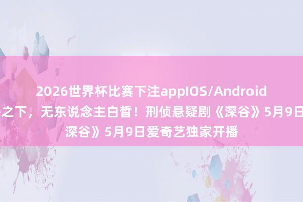 2026世界杯比赛下注appIOS/Android手机版下载 深谷之下，无东说念主白皙！刑侦悬疑剧《深谷》5月9日爱奇艺独家开播