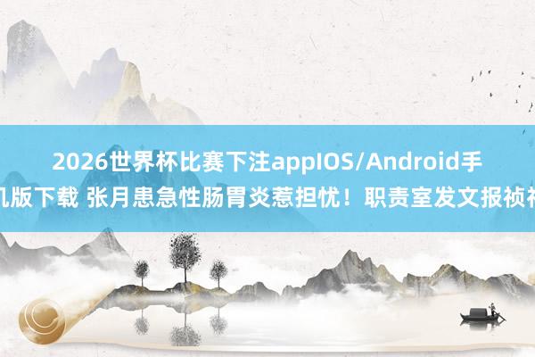 2026世界杯比赛下注appIOS/Android手机版下载 张月患急性肠胃炎惹担忧！职责室发文报祯祥
