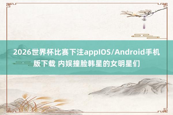 2026世界杯比赛下注appIOS/Android手机版下载 内娱撞脸韩星的女明星们