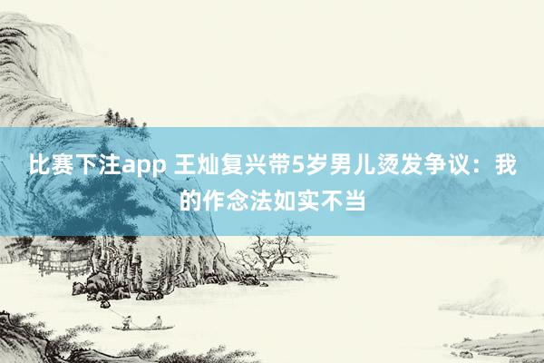 比赛下注app 王灿复兴带5岁男儿烫发争议：我的作念法如实不当