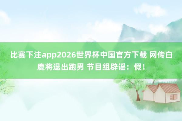 比赛下注app2026世界杯中国官方下载 网传白鹿将退出跑男 节目组辟谣：假！