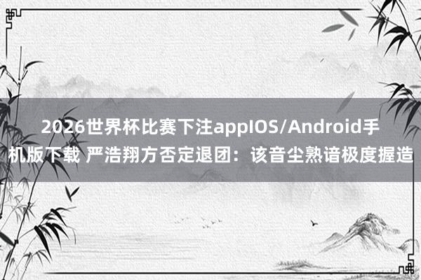 2026世界杯比赛下注appIOS/Android手机版下载 严浩翔方否定退团：该音尘熟谙极度握造