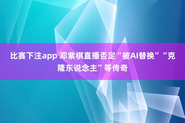 比赛下注app 邓紫棋直播否定“被AI替换”“克隆东说念主”等传奇