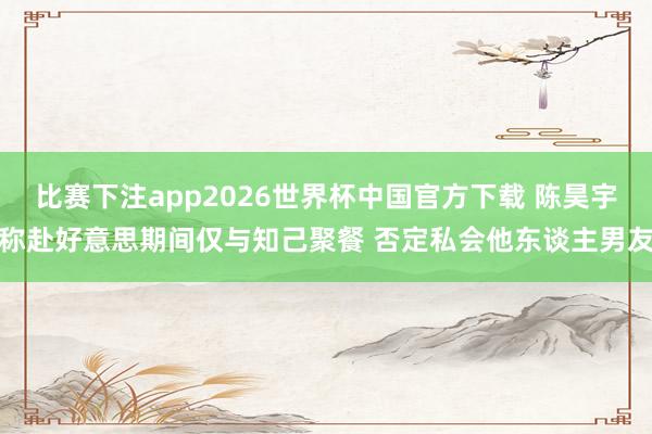 比赛下注app2026世界杯中国官方下载 陈昊宇称赴好意思期间仅与知己聚餐 否定私会他东谈主男友