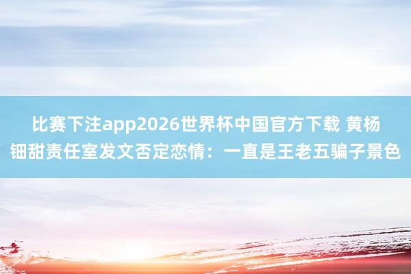 比赛下注app2026世界杯中国官方下载 黄杨钿甜责任室发文否定恋情：一直是王老五骗子景色