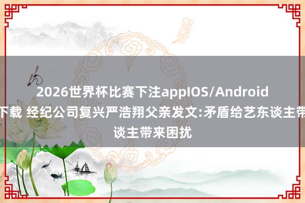2026世界杯比赛下注appIOS/Android手机版下载 经纪公司复兴严浩翔父亲发文:矛盾给艺东谈主带来困扰