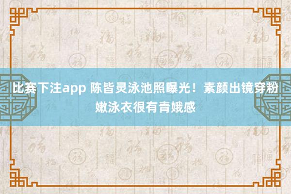 比赛下注app 陈皆灵泳池照曝光！素颜出镜穿粉嫩泳衣很有青娥感