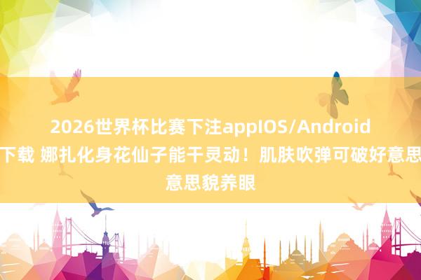 2026世界杯比赛下注appIOS/Android手机版下载 娜扎化身花仙子能干灵动！肌肤吹弹可破好意思貌养眼
