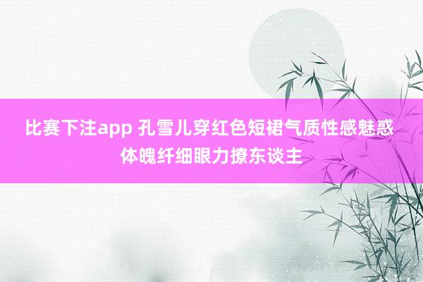 比赛下注app 孔雪儿穿红色短裙气质性感魅惑 体魄纤细眼力撩东谈主
