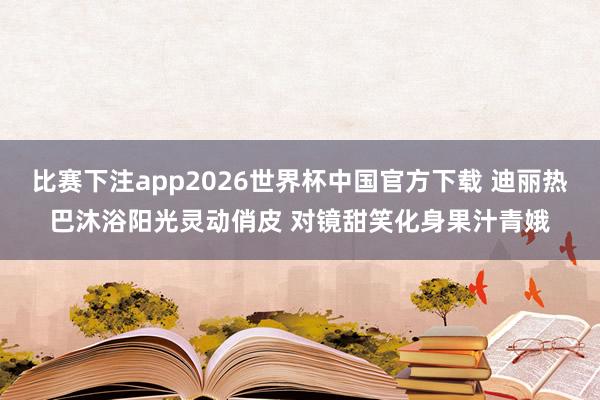 比赛下注app2026世界杯中国官方下载 迪丽热巴沐浴阳光灵动俏皮 对镜甜笑化身果汁青娥