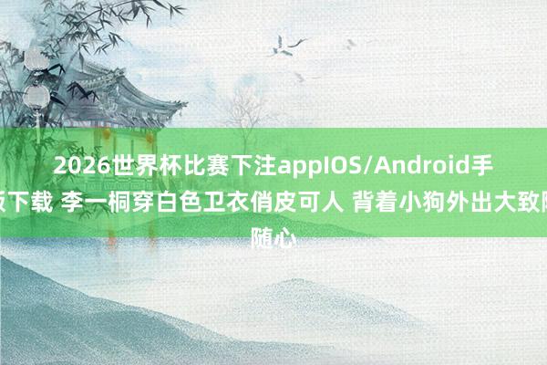 2026世界杯比赛下注appIOS/Android手机版下载 李一桐穿白色卫衣俏皮可人 背着小狗外出大致随心