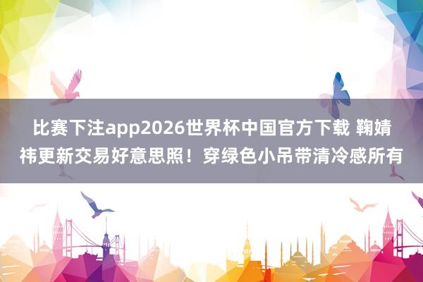 比赛下注app2026世界杯中国官方下载 鞠婧祎更新交易好意思照！穿绿色小吊带清冷感所有