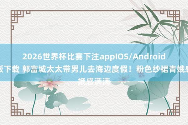 2026世界杯比赛下注appIOS/Android手机版下载 郭富城太太带男儿去海边度假！粉色纱裙青娥感满满