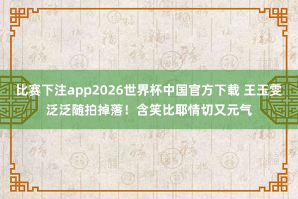 比赛下注app2026世界杯中国官方下载 王玉雯泛泛随拍掉落！含笑比耶情切又元气