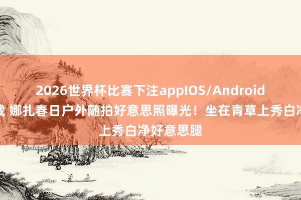 2026世界杯比赛下注appIOS/Android手机版下载 娜扎春日户外随拍好意思照曝光！坐在青草上秀白净好意思腿