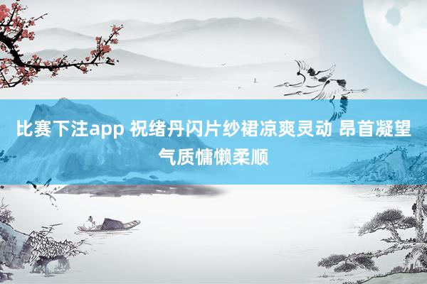 比赛下注app 祝绪丹闪片纱裙凉爽灵动 昂首凝望气质慵懒柔顺