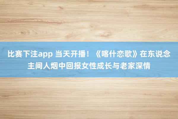 比赛下注app 当天开播！《喀什恋歌》在东说念主间人烟中回报女性成长与老家深情