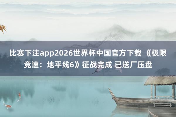 比赛下注app2026世界杯中国官方下载 《极限竞速：地平线6》征战完成 已送厂压盘