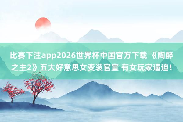 比赛下注app2026世界杯中国官方下载 《陶醉之主2》五大好意思女变装官宣 有女玩家逼迫！