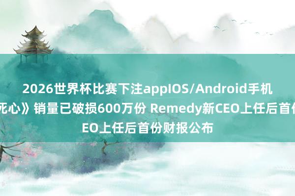 2026世界杯比赛下注appIOS/Android手机版下载 《死心》销量已破损600万份 Remedy新CEO上任后首份财报公布