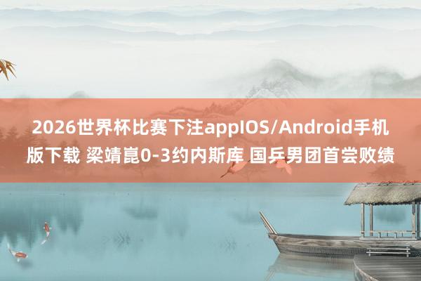2026世界杯比赛下注appIOS/Android手机版下载 梁靖崑0-3约内斯库 国乒男团首尝败绩