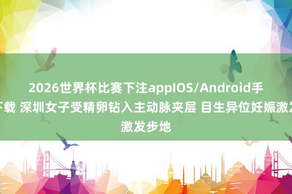 2026世界杯比赛下注appIOS/Android手机版下载 深圳女子受精卵钻入主动脉夹层 目生异位妊娠激发步地