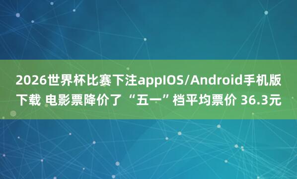2026世界杯比赛下注appIOS/Android手机版下载 电影票降价了 “五一”档平均票价 36.3元