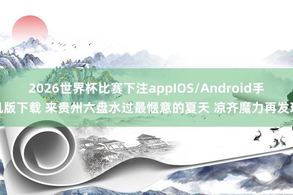 2026世界杯比赛下注appIOS/Android手机版下载 来贵州六盘水过最惬意的夏天 凉齐魔力再发现