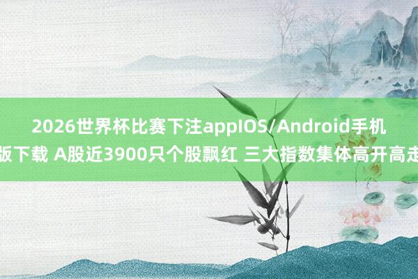 2026世界杯比赛下注appIOS/Android手机版下载 A股近3900只个股飘红 三大指数集体高开高走